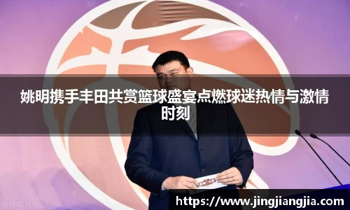 姚明携手丰田共赏篮球盛宴点燃球迷热情与激情时刻