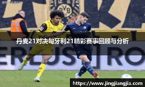 丹麦21对决匈牙利21精彩赛事回顾与分析